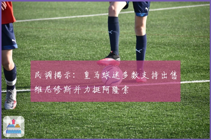 民调揭示：皇马球迷多数支持出售维尼修斯并力挺阿隆索