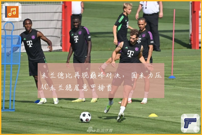 米兰德比再现巅峰对决，国米力压AC米兰稳居意甲榜首