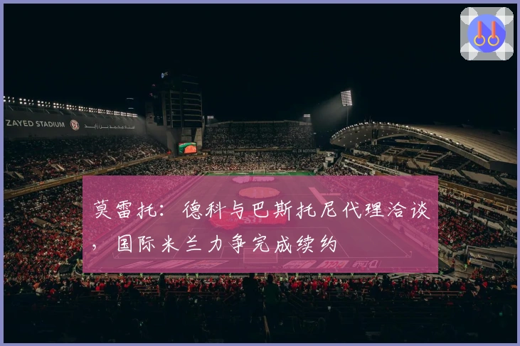 莫雷托：德科与巴斯托尼代理洽谈，国际米兰力争完成续约