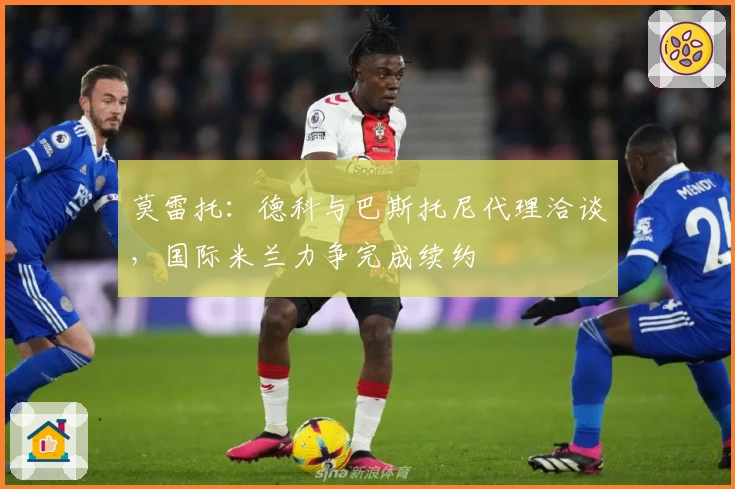 莫雷托：德科与巴斯托尼代理洽谈，国际米兰力争完成续约