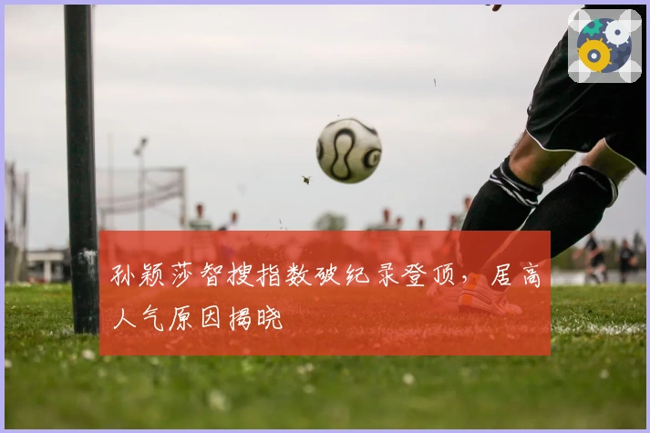 孙颖莎智搜指数破纪录登顶，居高人气原因揭晓