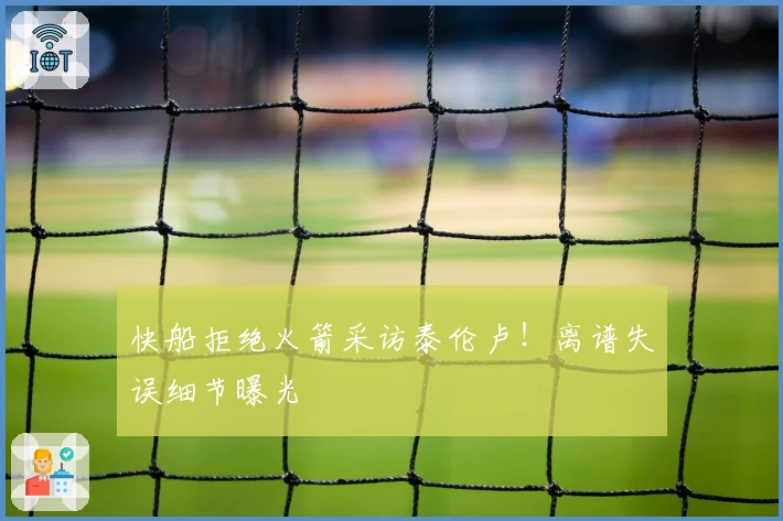 快船拒绝火箭采访泰伦卢！离谱失误细节曝光