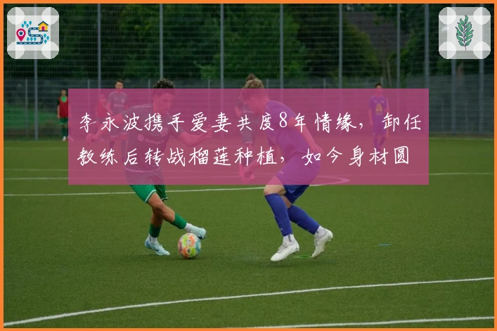 李永波携手爱妻共度8年情缘，卸任教练后转战榴莲种植，如今身材圆润两鬓灰白