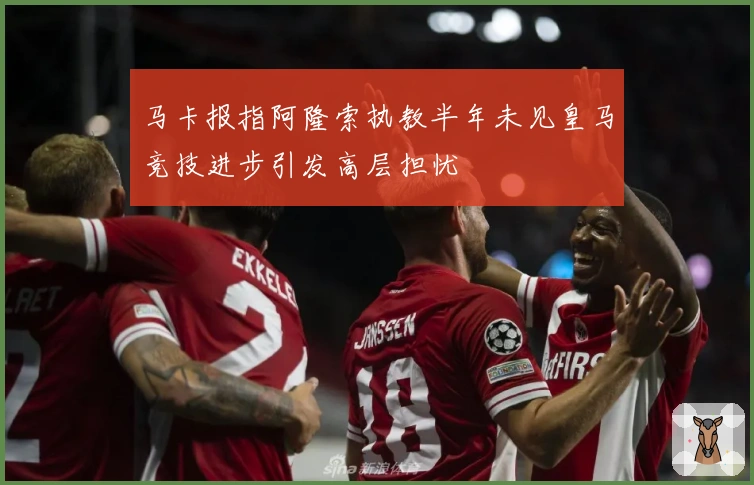 马卡报指阿隆索执教半年未见皇马竞技进步引发高层担忧