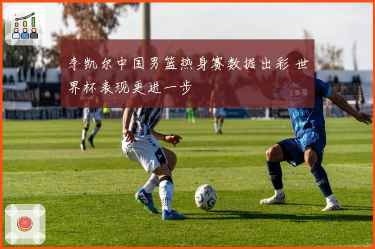 李凯尔中国男篮热身赛数据出彩 世界杯表现更进一步