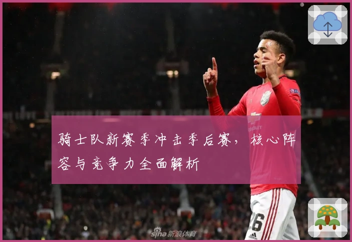 骑士队新赛季冲击季后赛，核心阵容与竞争力全面解析