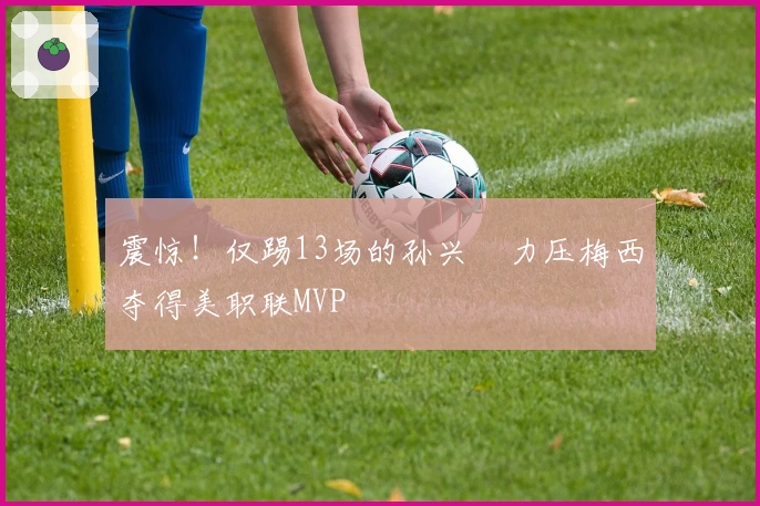 震惊！仅踢13场的孙兴慜力压梅西夺得美职联MVP