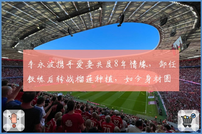 李永波携手爱妻共度8年情缘，卸任教练后转战榴莲种植，如今身材圆润两鬓灰白