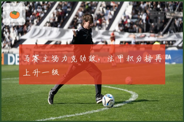 马赛主场力克劲敌，法甲积分榜再上升一级