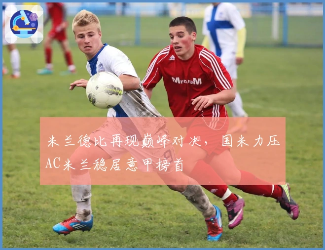 米兰德比再现巅峰对决,国米力压AC米兰稳居意甲榜首