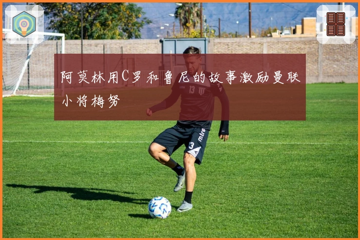 阿莫林用C罗和鲁尼的故事激励曼联小将梅努